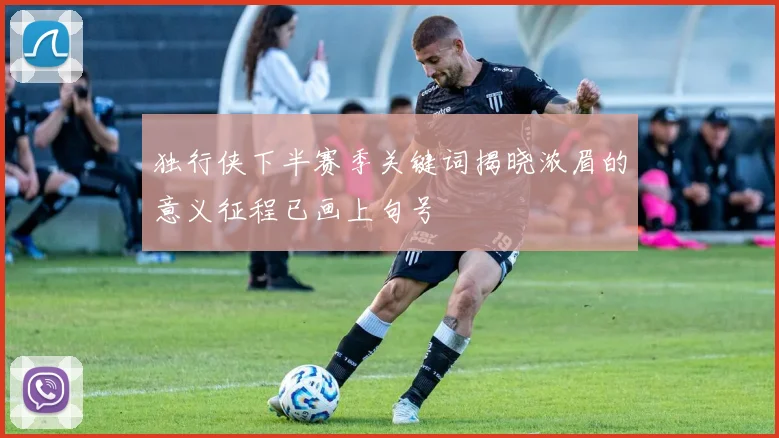 独行侠下半赛季关键词揭晓浓眉的意义征程已画上句号