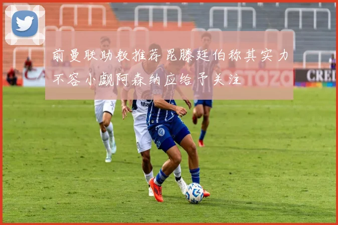 前曼联助教推荐昆滕廷伯称其实力不容小觑阿森纳应给予关注
