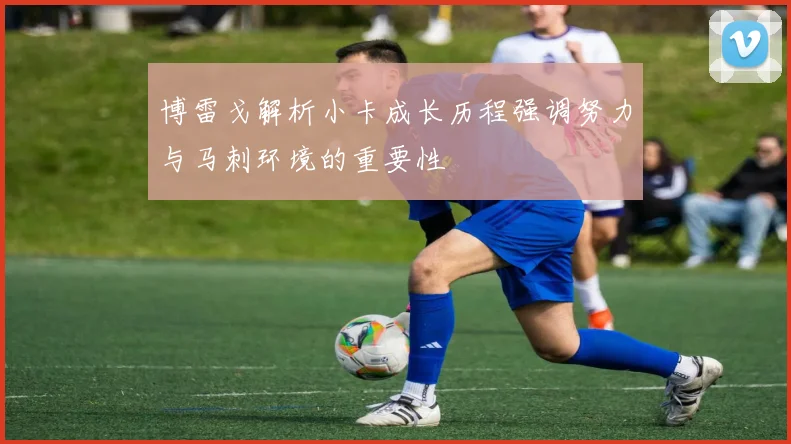 博雷戈解析小卡成长历程强调努力与马刺环境的重要性