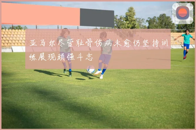 亚马尔尽管耻骨伤病未愈仍坚持训练展现顽强斗志