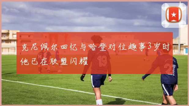 克尼佩尔回忆与哈登对位趣事3岁时他已在联盟闪耀