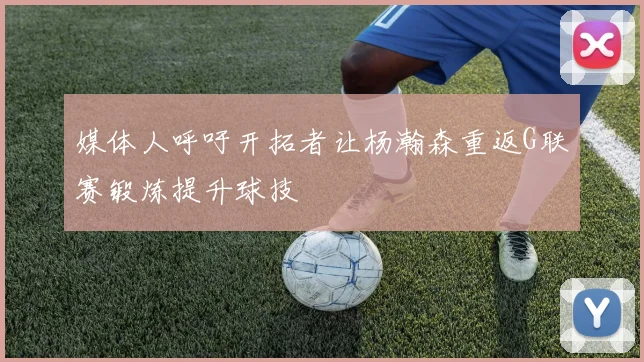 媒体人呼吁开拓者让杨瀚森重返G联赛锻炼提升球技