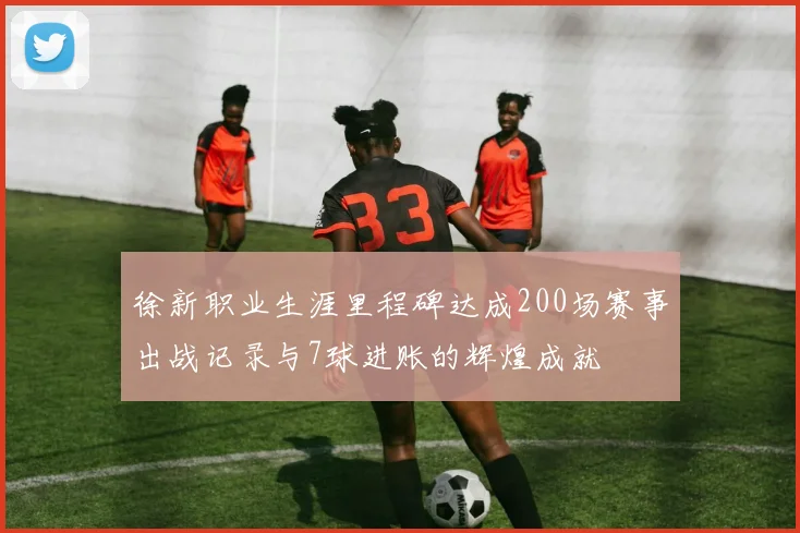 徐新职业生涯里程碑达成200场赛事出战记录与7球进账的辉煌成就