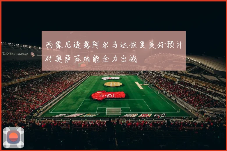 西蒙尼透露阿尔马达恢复良好预计对奥萨苏纳能全力出战