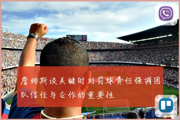 詹姆斯谈关键时刻罚球责任强调团队信任与合作的重要性