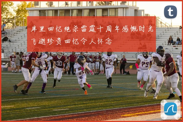 库里回忆绝杀雷霆十周年感慨时光飞逝珍贵回忆令人怀念