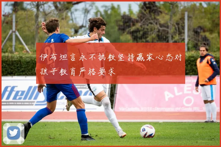 伊布坦言永不执教坚持赢家心态对孩子教育严格要求