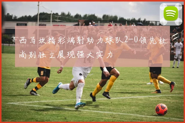 西马坎精彩端射助力球队2-0领先杜尚别独立展现强大实力