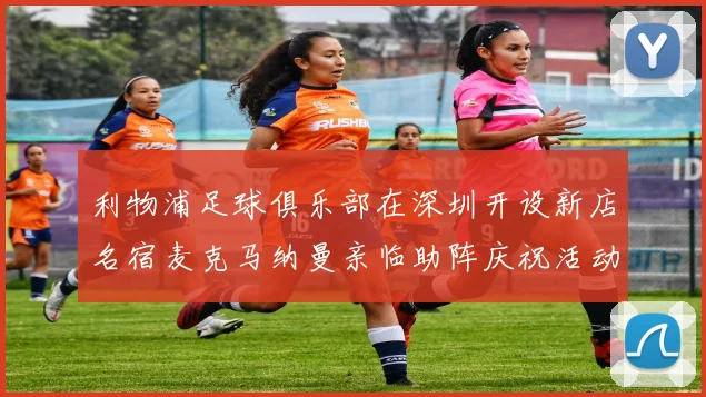 利物浦足球俱乐部在深圳开设新店名宿麦克马纳曼亲临助阵庆祝活动