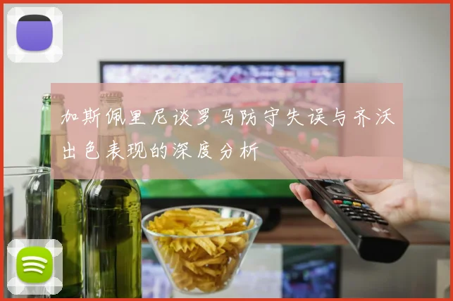 加斯佩里尼谈罗马防守失误与齐沃出色表现的深度分析