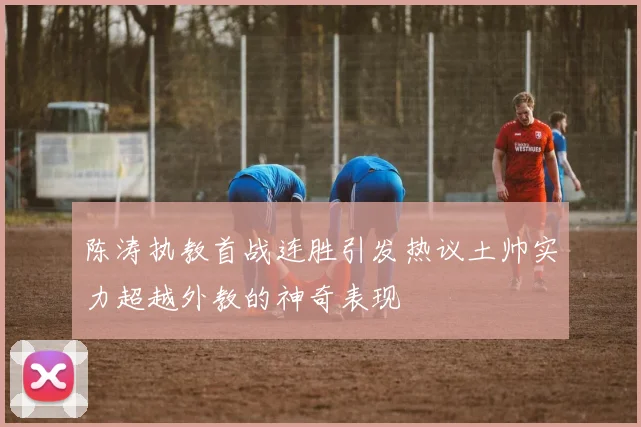 陈涛执教首战连胜引发热议土帅实力超越外教的神奇表现