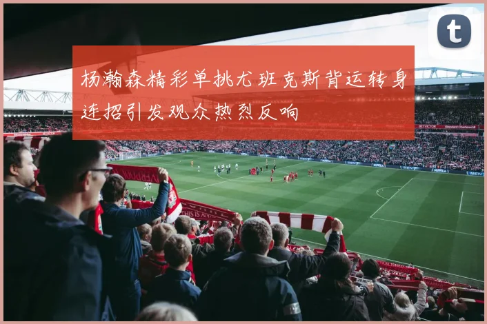 杨瀚森精彩单挑尤班克斯背运转身连招引发观众热烈反响