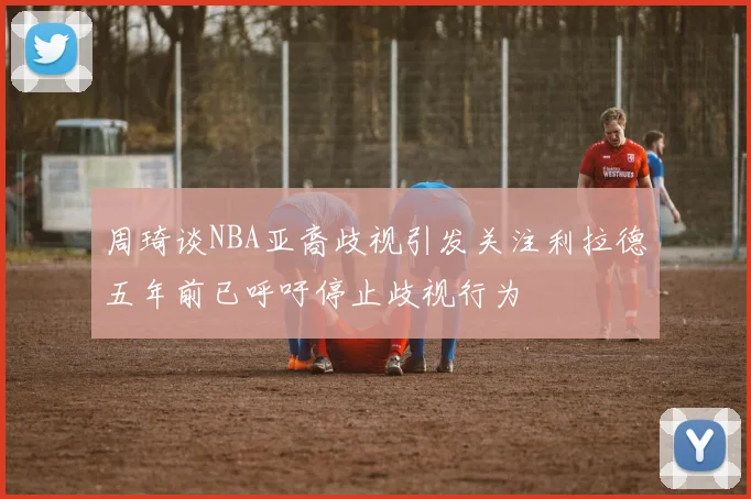 周琦谈NBA亚裔歧视引发关注利拉德五年前已呼吁停止歧视行为