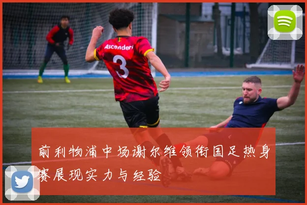 前利物浦中场谢尔维领衔国足热身赛展现实力与经验
