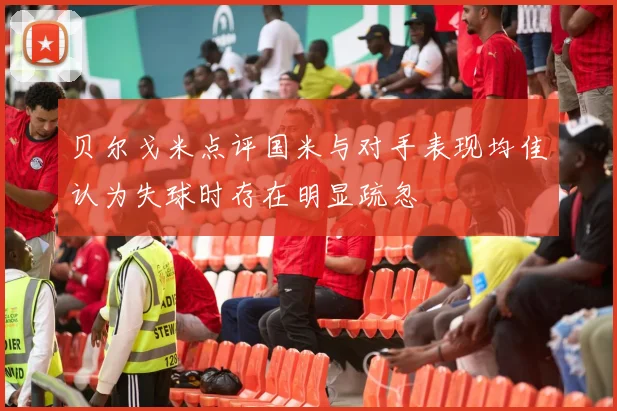 贝尔戈米点评国米与对手表现均佳认为失球时存在明显疏忽