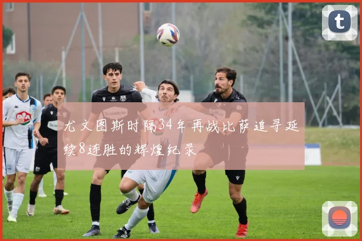 尤文图斯时隔34年再战比萨追寻延续8连胜的辉煌纪录