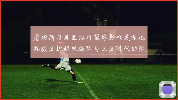 詹姆斯与库里谁对篮球影响更深远路威分析超级球队与三分时代的形成