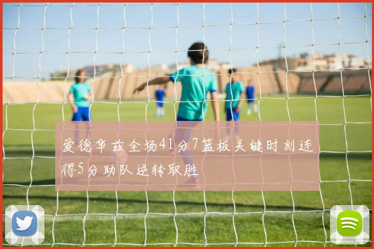 爱德华兹全场41分7篮板关键时刻连得5分助队逆转取胜
