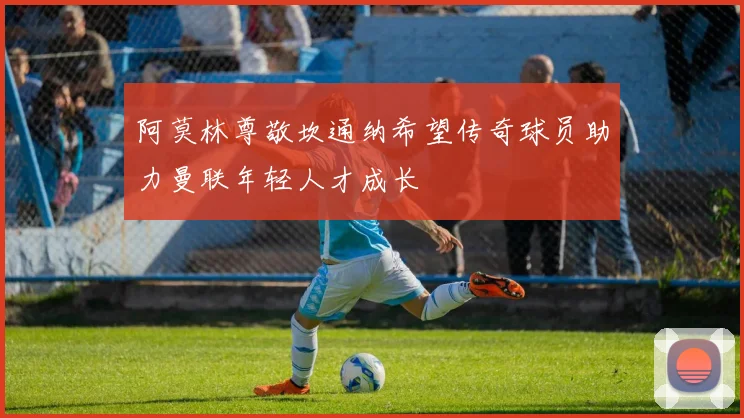 阿莫林尊敬坎通纳希望传奇球员助力曼联年轻人才成长