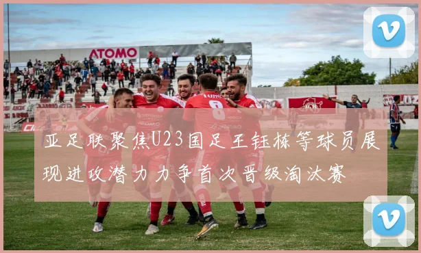 亚足联聚焦U23国足王钰栋等球员展现进攻潜力力争首次晋级淘汰赛