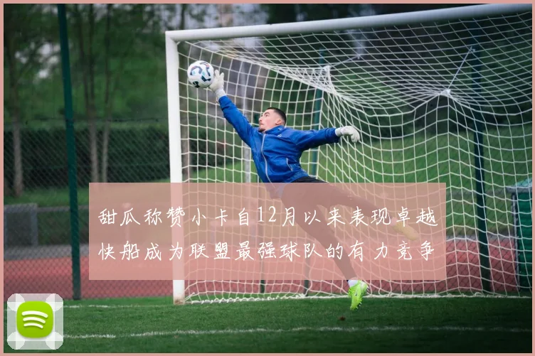 甜瓜称赞小卡自12月以来表现卓越快船成为联盟最强球队的有力竞争者