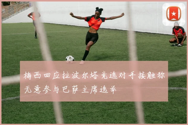 梅西回应拉波尔塔竞选对手接触称无意参与巴萨主席选举