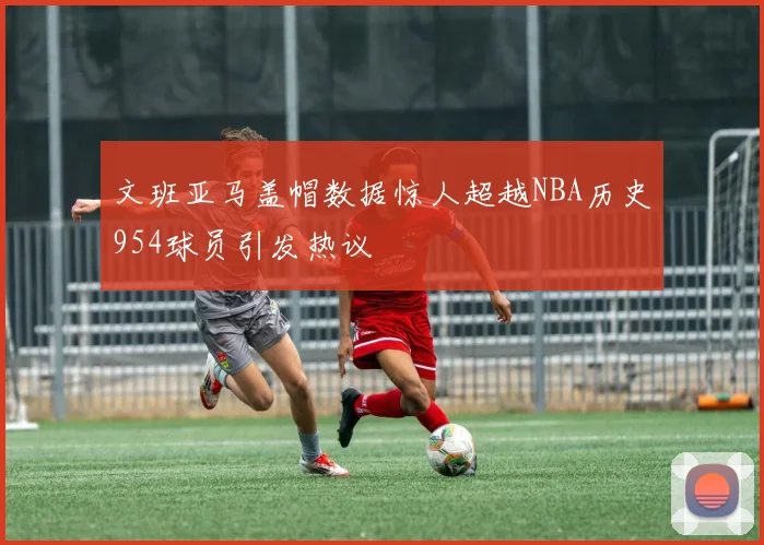 文班亚马盖帽数据惊人超越NBA历史954球员引发热议