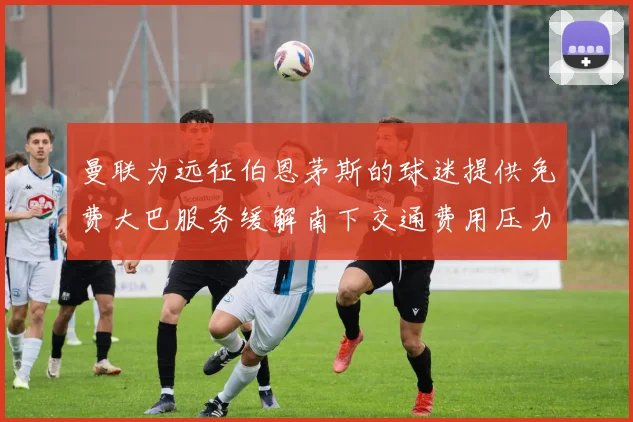 曼联为远征伯恩茅斯的球迷提供免费大巴服务缓解南下交通费用压力